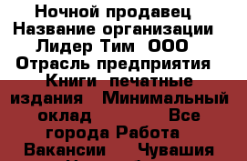 Ночной продавец › Название организации ­ Лидер Тим, ООО › Отрасль предприятия ­ Книги, печатные издания › Минимальный оклад ­ 25 300 - Все города Работа » Вакансии   . Чувашия респ.,Новочебоксарск г.